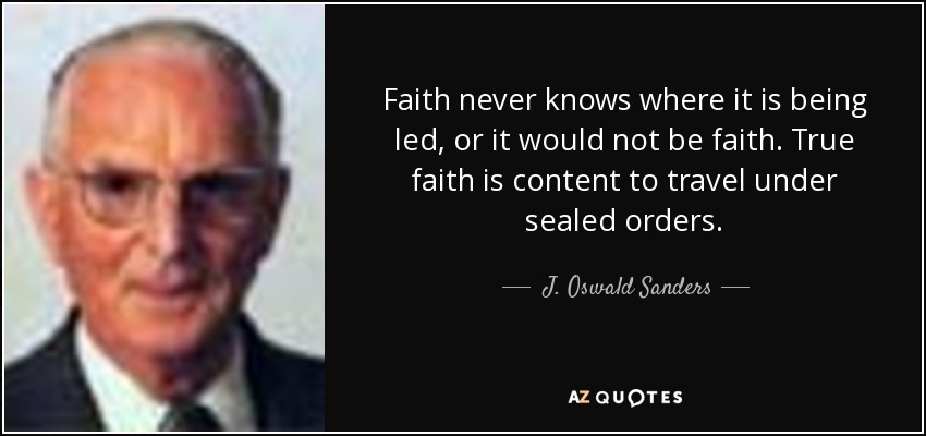Faith never knows where it is being led, or it would not be faith. True faith is content to travel under sealed orders. - J. Oswald Sanders