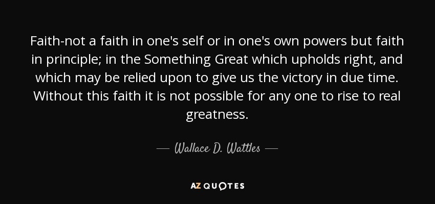 Faith-not a faith in one's self or in one's own powers but faith in principle; in the Something Great which upholds right, and which may be relied upon to give us the victory in due time. Without this faith it is not possible for any one to rise to real greatness. - Wallace D. Wattles