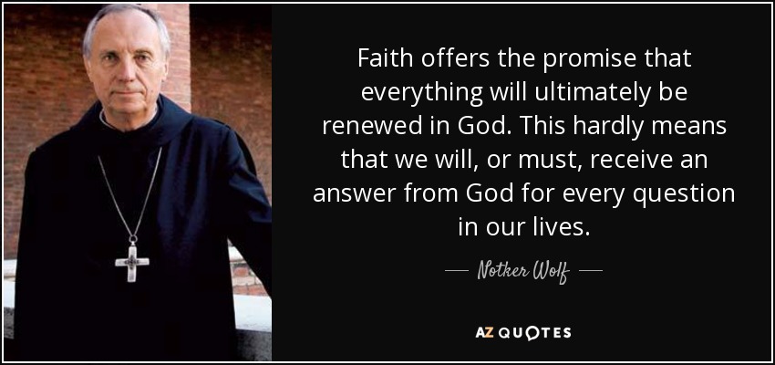 Faith offers the promise that everything will ultimately be renewed in God. This hardly means that we will, or must, receive an answer from God for every question in our lives. - Notker Wolf