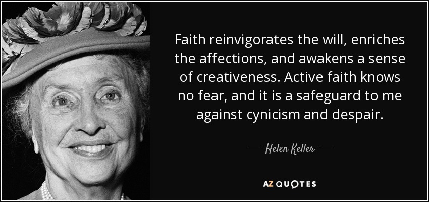Faith reinvigorates the will, enriches the affections, and awakens a sense of creativeness. Active faith knows no fear, and it is a safeguard to me against cynicism and despair. - Helen Keller
