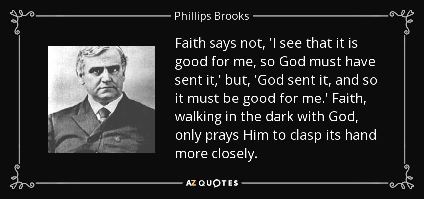 Faith says not, 'I see that it is good for me, so God must have sent it,' but, 'God sent it, and so it must be good for me.' Faith, walking in the dark with God, only prays Him to clasp its hand more closely. - Phillips Brooks