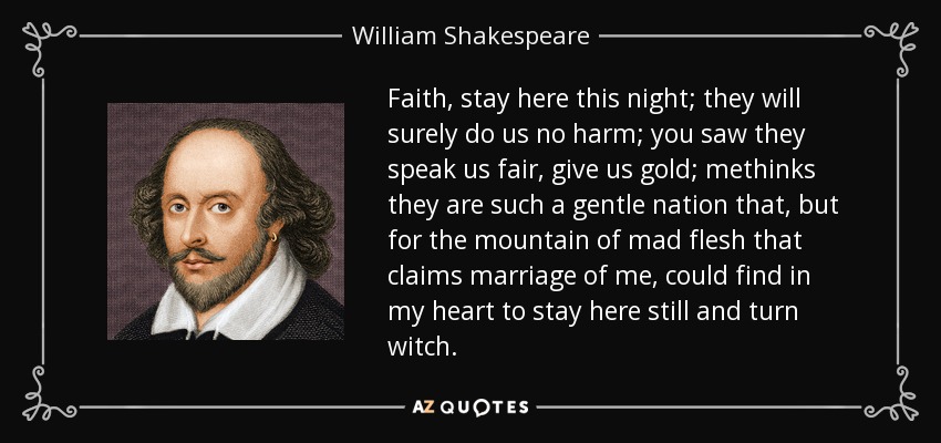 Faith, stay here this night; they will surely do us no harm; you saw they speak us fair, give us gold; methinks they are such a gentle nation that, but for the mountain of mad flesh that claims marriage of me, could find in my heart to stay here still and turn witch. - William Shakespeare