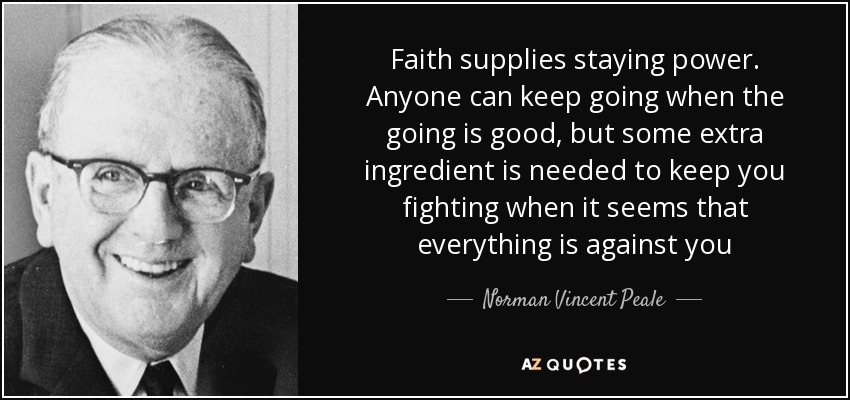 Faith supplies staying power. Anyone can keep going when the going is good, but some extra ingredient is needed to keep you fighting when it seems that everything is against you - Norman Vincent Peale