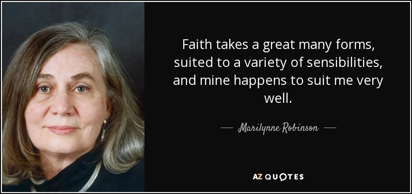 Faith takes a great many forms, suited to a variety of sensibilities, and mine happens to suit me very well. - Marilynne Robinson