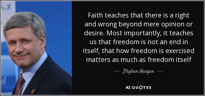 Faith teaches that there is a right and wrong beyond mere opinion or desire. Most importantly, it teaches us that freedom is not an end in itself, that how freedom is exercised matters as much as freedom itself - Stephen Harper