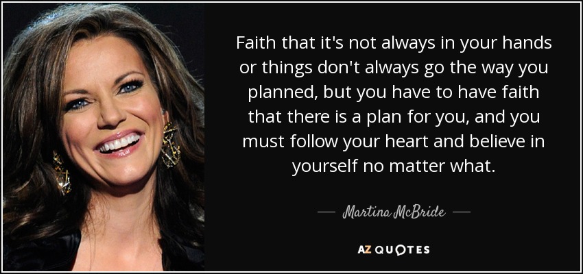 Faith that it's not always in your hands or things don't always go the way you planned, but you have to have faith that there is a plan for you, and you must follow your heart and believe in yourself no matter what. - Martina McBride