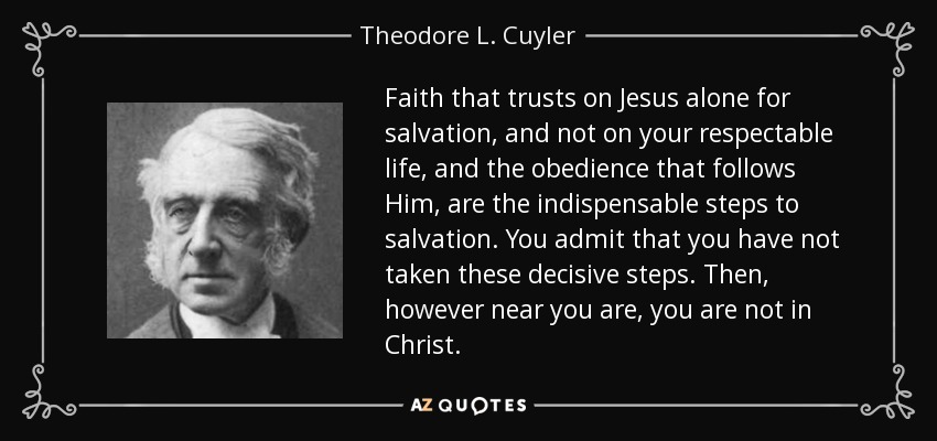 Faith that trusts on Jesus alone for salvation, and not on your respectable life, and the obedience that follows Him, are the indispensable steps to salvation. You admit that you have not taken these decisive steps. Then, however near you are, you are not in Christ. - Theodore L. Cuyler