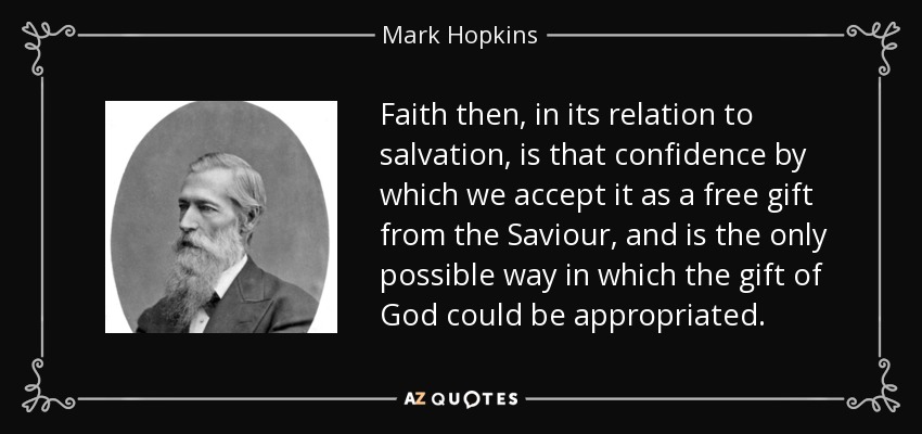 Faith then, in its relation to salvation, is that confidence by which we accept it as a free gift from the Saviour, and is the only possible way in which the gift of God could be appropriated. - Mark Hopkins