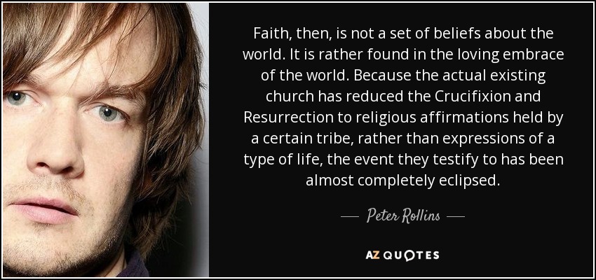 Faith, then, is not a set of beliefs about the world. It is rather found in the loving embrace of the world. Because the actual existing church has reduced the Crucifixion and Resurrection to religious affirmations held by a certain tribe, rather than expressions of a type of life, the event they testify to has been almost completely eclipsed. - Peter Rollins Faith, then, is not a set of beliefs about the world. It is rather found in the loving embrace of the world. Because the actual existing church has reduced the Crucifixion and Resurrection to religious affirmations held by a certain tribe, rather than expressions of a type of life, the event they testify to has been almost completely eclipsed. - Peter Rollins