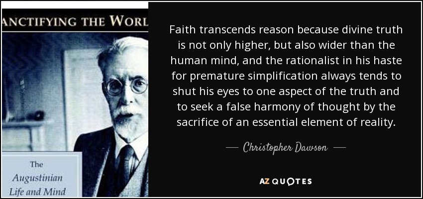 Faith transcends reason because divine truth is not only higher, but also wider than the human mind, and the rationalist in his haste for premature simplification always tends to shut his eyes to one aspect of the truth and to seek a false harmony of thought by the sacrifice of an essential element of reality. - Christopher Dawson