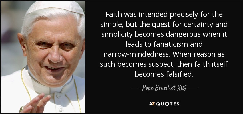 Faith was intended precisely for the simple, but the quest for certainty and simplicity becomes dangerous when it leads to fanaticism and narrow-mindedness. When reason as such becomes suspect, then faith itself becomes falsified. - Pope Benedict XVI