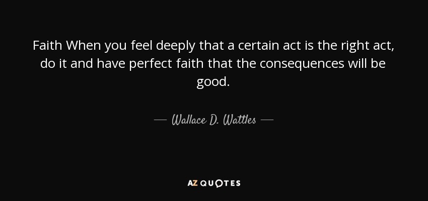 Faith When you feel deeply that a certain act is the right act, do it and have perfect faith that the consequences will be good. - Wallace D. Wattles