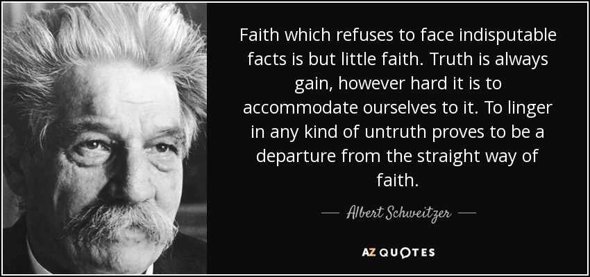 Faith which refuses to face indisputable facts is but little faith. Truth is always gain, however hard it is to accommodate ourselves to it. To linger in any kind of untruth proves to be a departure from the straight way of faith. - Albert Schweitzer