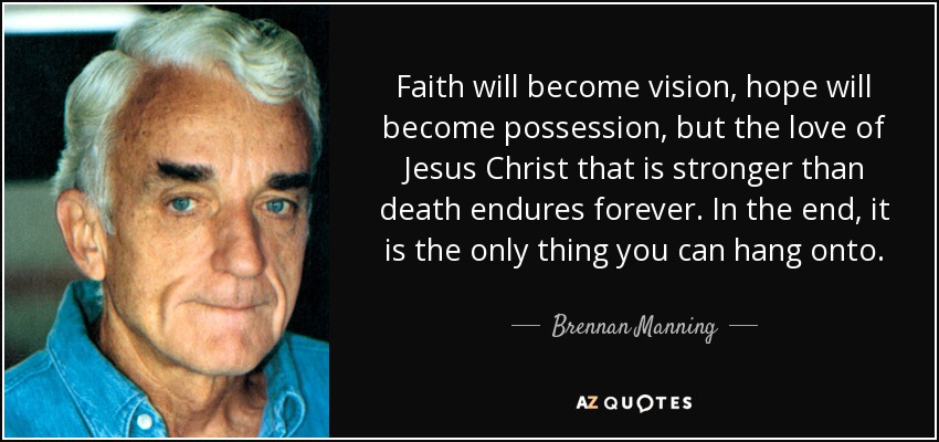 Faith will become vision, hope will become possession, but the love of Jesus Christ that is stronger than death endures forever. In the end, it is the only thing you can hang onto. - Brennan Manning