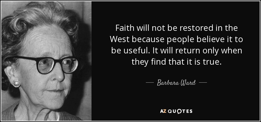Faith will not be restored in the West because people believe it to be useful. It will return only when they find that it is true. - Barbara Ward, Baroness Jackson of Lodsworth