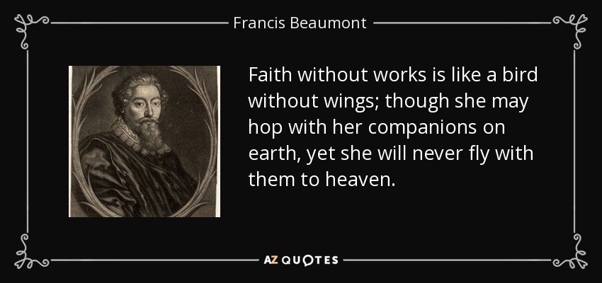 Faith without works is like a bird without wings; though she may hop with her companions on earth, yet she will never fly with them to heaven. - Francis Beaumont