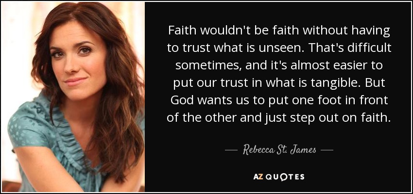 Faith wouldn't be faith without having to trust what is unseen. That's difficult sometimes, and it's almost easier to put our trust in what is tangible. But God wants us to put one foot in front of the other and just step out on faith. - Rebecca St. James