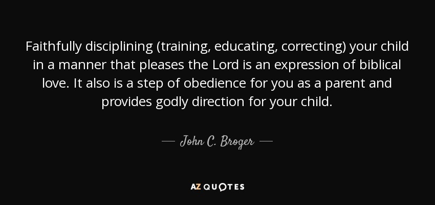 Faithfully disciplining (training, educating, correcting) your child in a manner that pleases the Lord is an expression of biblical love. It also is a step of obedience for you as a parent and provides godly direction for your child. - John C. Broger