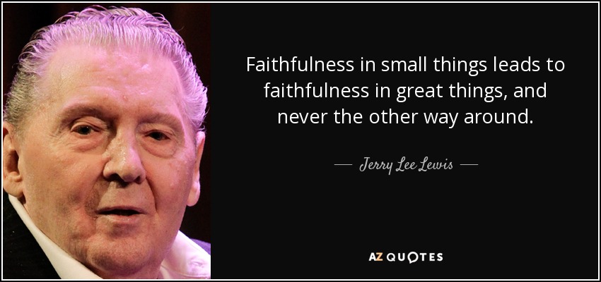 Faithfulness in small things leads to faithfulness in great things, and never the other way around. - Jerry Lee Lewis
