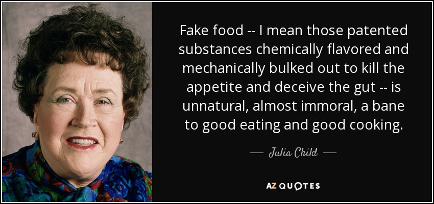 Fake food -- I mean those patented substances chemically flavored and mechanically bulked out to kill the appetite and deceive the gut -- is unnatural, almost immoral, a bane to good eating and good cooking. - Julia Child