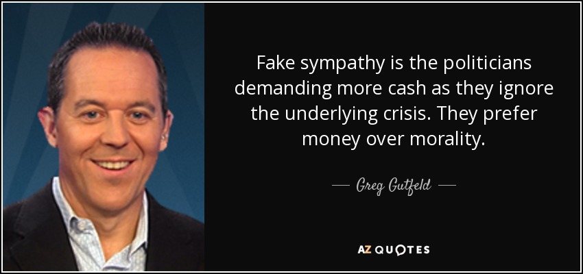 Fake sympathy is the politicians demanding more cash as they ignore the underlying crisis. They prefer money over morality. - Greg Gutfeld