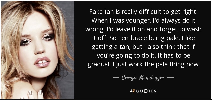 Fake tan is really difficult to get right. When I was younger, I'd always do it wrong. I'd leave it on and forget to wash it off. So I embrace being pale. I like getting a tan, but I also think that if you're going to do it, it has to be gradual. I just work the pale thing now. - Georgia May Jagger