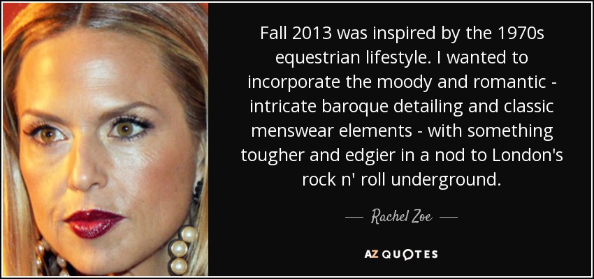 Fall 2013 was inspired by the 1970s equestrian lifestyle. I wanted to incorporate the moody and romantic - intricate baroque detailing and classic menswear elements - with something tougher and edgier in a nod to London's rock n' roll underground. - Rachel Zoe