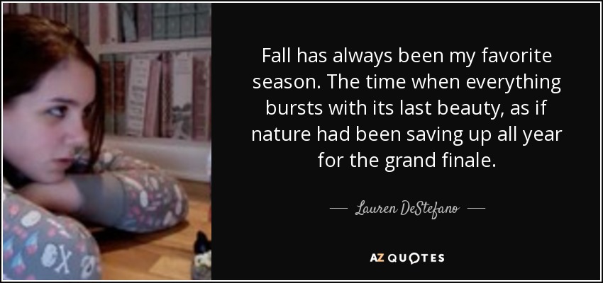 Fall has always been my favorite season. The time when everything bursts with its last beauty, as if nature had been saving up all year for the grand finale. - Lauren DeStefano