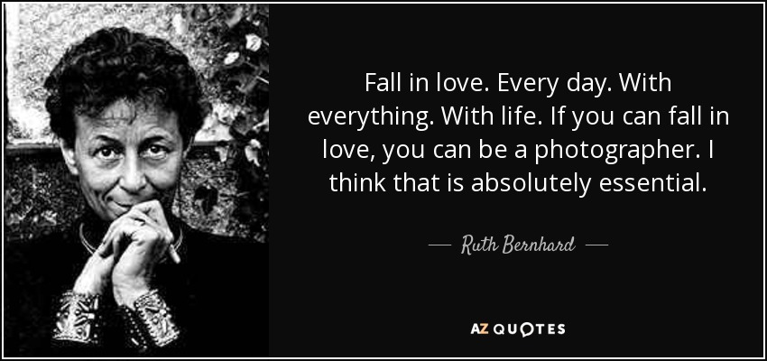 Fall in love. Every day. With everything. With life. If you can fall in love, you can be a photographer. I think that is absolutely essential. - Ruth Bernhard