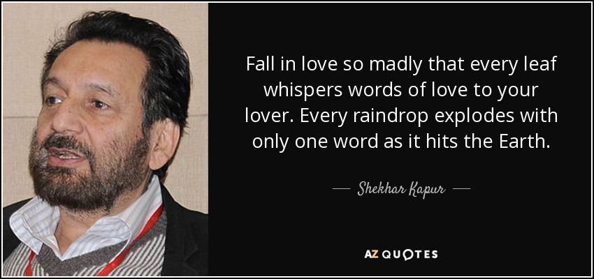 Fall in love so madly that every leaf whispers words of love to your lover. Every raindrop explodes with only one word as it hits the Earth. - Shekhar Kapur