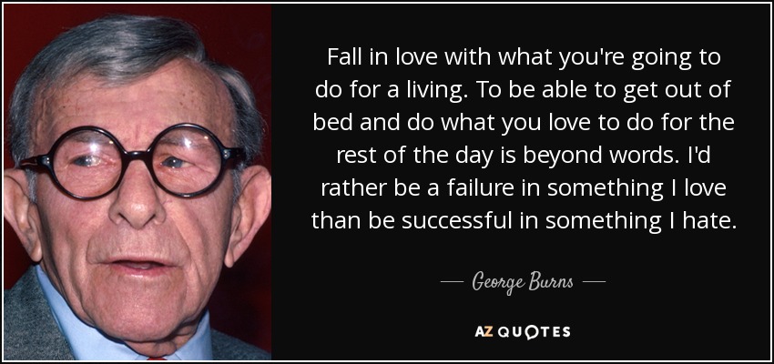 Fall in love with what you're going to do for a living. To be able to get out of bed and do what you love to do for the rest of the day is beyond words. I'd rather be a failure in something I love than be successful in something I hate. - George Burns