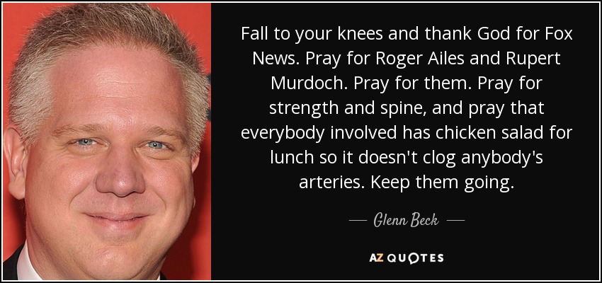 Fall to your knees and thank God for Fox News. Pray for Roger Ailes and Rupert Murdoch. Pray for them. Pray for strength and spine, and pray that everybody involved has chicken salad for lunch so it doesn't clog anybody's arteries. Keep them going. - Glenn Beck