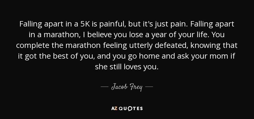 Falling apart in a 5K is painful, but it's just pain. Falling apart in a marathon, I believe you lose a year of your life. You complete the marathon feeling utterly defeated, knowing that it got the best of you, and you go home and ask your mom if she still loves you. - Jacob Frey