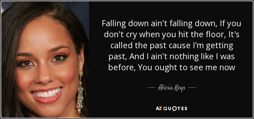 Falling down ain't falling down, If you don't cry when you hit the floor, It's called the past cause I'm getting past, And I ain't nothing like I was before, You ought to see me now - Alicia Keys