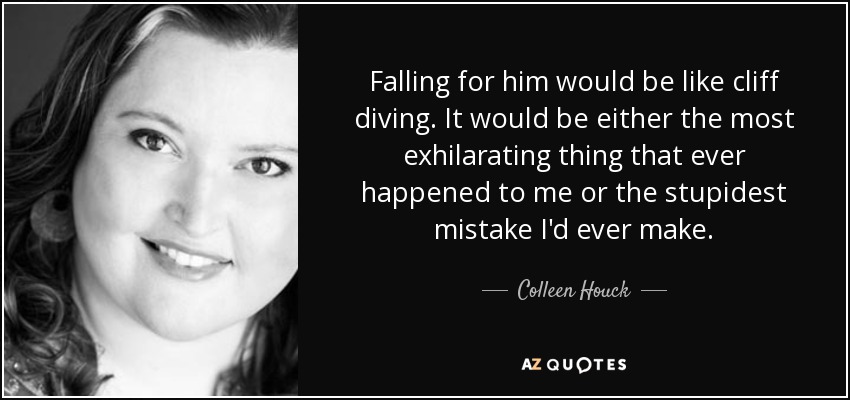 Falling for him would be like cliff diving. It would be either the most exhilarating thing that ever happened to me or the stupidest mistake I'd ever make. - Colleen Houck