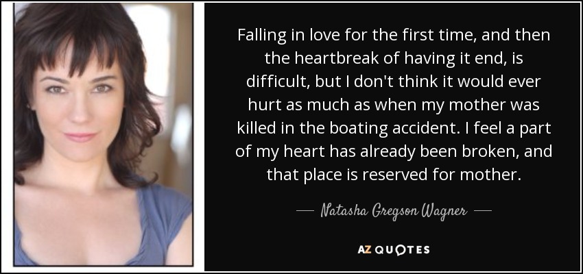 Falling in love for the first time, and then the heartbreak of having it end, is difficult, but I don't think it would ever hurt as much as when my mother was killed in the boating accident. I feel a part of my heart has already been broken, and that place is reserved for mother. - Natasha Gregson Wagner