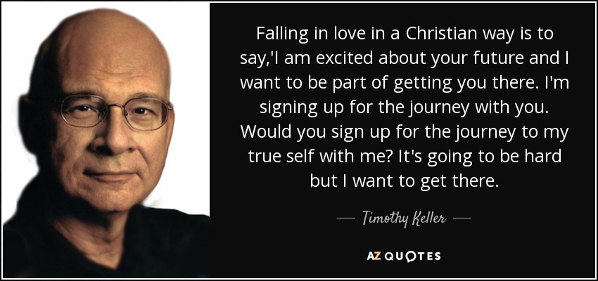Falling in love in a Christian way is to say,'I am excited about your future and I want to be part of getting you there. I'm signing up for the journey with you. Would you sign up for the journey to my true self with me? It's going to be hard but I want to get there. - Timothy Keller