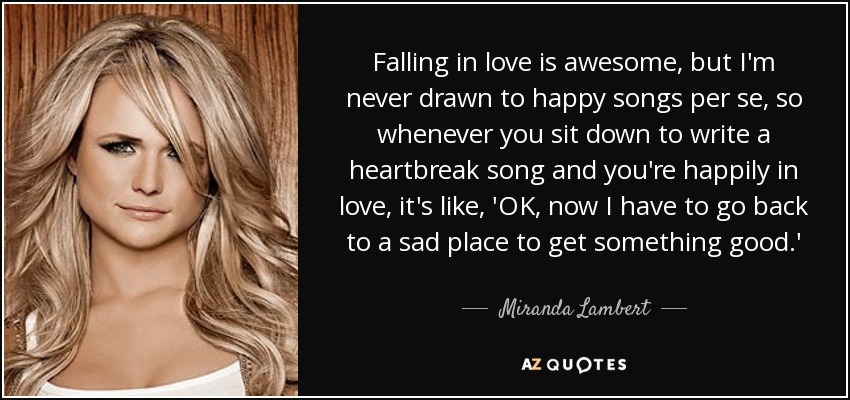 Falling in love is awesome, but I'm never drawn to happy songs per se, so whenever you sit down to write a heartbreak song and you're happily in love, it's like, 'OK, now I have to go back to a sad place to get something good.' - Miranda Lambert