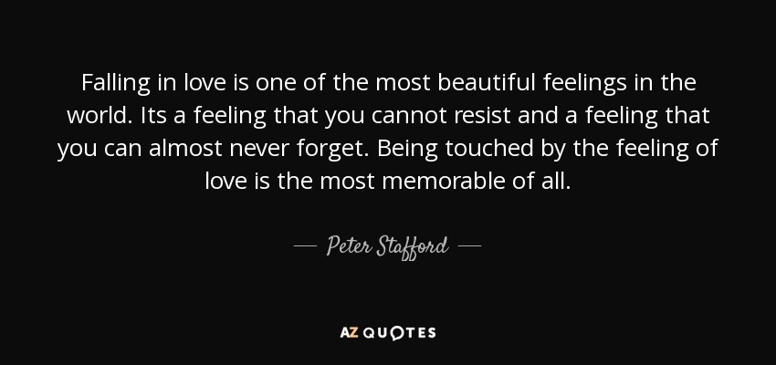 Falling in love is one of the most beautiful feelings in the world. Its a feeling that you cannot resist and a feeling that you can almost never forget. Being touched by the feeling of love is the most memorable of all. - Peter Stafford