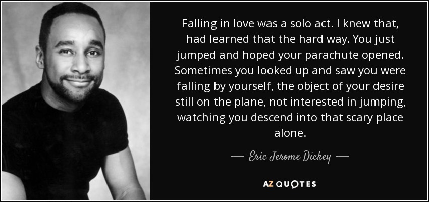 Falling in love was a solo act. I knew that, had learned that the hard way. You just jumped and hoped your parachute opened. Sometimes you looked up and saw you were falling by yourself, the object of your desire still on the plane, not interested in jumping, watching you descend into that scary place alone. - Eric Jerome Dickey