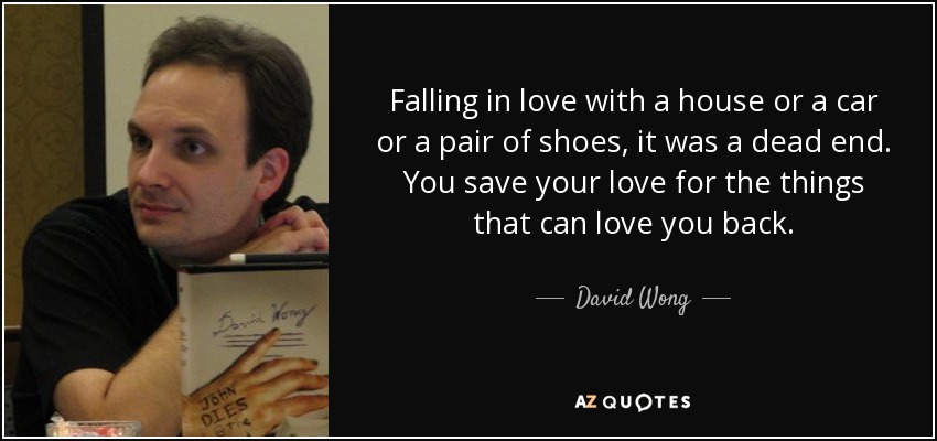 Falling in love with a house or a car or a pair of shoes, it was a dead end. You save your love for the things that can love you back. - David Wong