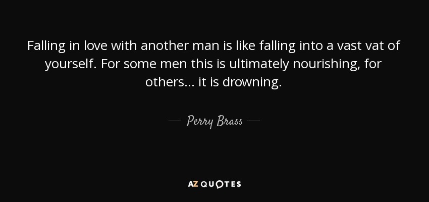 Falling in love with another man is like falling into a vast vat of yourself. For some men this is ultimately nourishing, for others . . . it is drowning. - Perry Brass