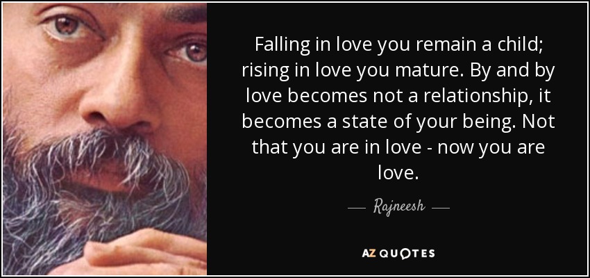 Falling in love you remain a child; rising in love you mature. By and by love becomes not a relationship, it becomes a state of your being. Not that you are in love - now you are love. - Rajneesh
