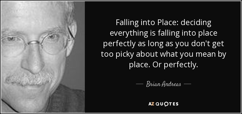Falling into Place: deciding everything is falling into place perfectly as long as you don't get too picky about what you mean by place. Or perfectly. - Brian Andreas