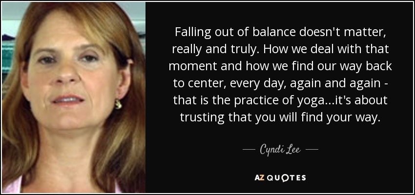Falling out of balance doesn't matter, really and truly. How we deal with that moment and how we find our way back to center, every day, again and again - that is the practice of yoga...it's about trusting that you will find your way. - Cyndi Lee