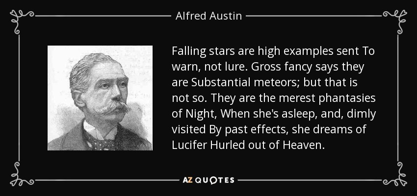 Falling stars are high examples sent To warn, not lure. Gross fancy says they are Substantial meteors; but that is not so. They are the merest phantasies of Night, When she's asleep, and, dimly visited By past effects, she dreams of Lucifer Hurled out of Heaven. - Alfred Austin