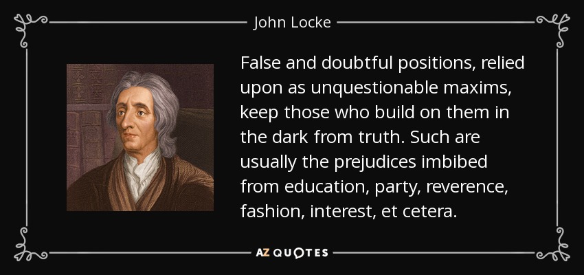 False and doubtful positions, relied upon as unquestionable maxims, keep those who build on them in the dark from truth. Such are usually the prejudices imbibed from education, party, reverence, fashion, interest, et cetera. - John Locke