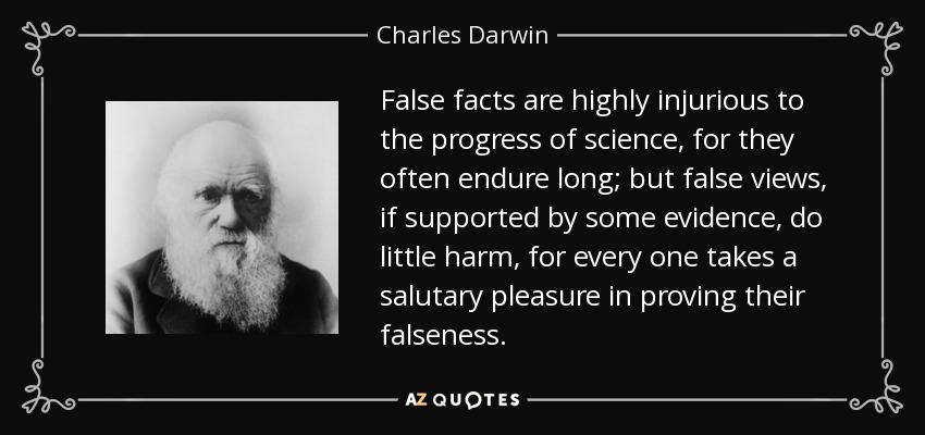 False facts are highly injurious to the progress of science, for they often endure long; but false views, if supported by some evidence, do little harm, for every one takes a salutary pleasure in proving their falseness. - Charles Darwin