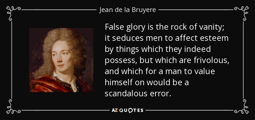 False glory is the rock of vanity; it seduces men to affect esteem by things which they indeed possess, but which are frivolous, and which for a man to value himself on would be a scandalous error. - Jean de la Bruyere