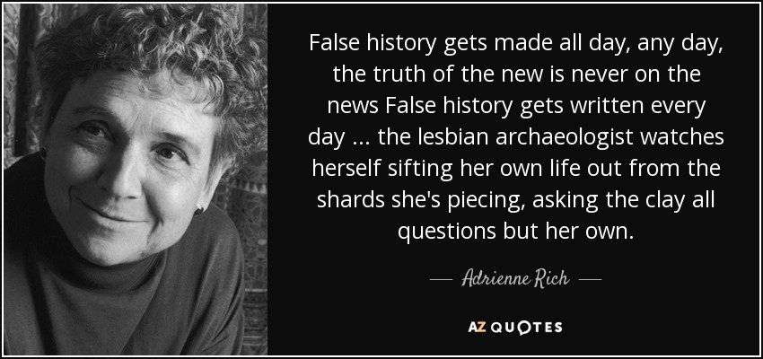 False history gets made all day, any day, the truth of the new is never on the news False history gets written every day ... the lesbian archaeologist watches herself sifting her own life out from the shards she's piecing, asking the clay all questions but her own. - Adrienne Rich